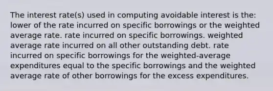 The interest rate(s) used in computing avoidable interest is the: lower of the rate incurred on specific borrowings or the weighted average rate. rate incurred on specific borrowings. weighted average rate incurred on all other outstanding debt. rate incurred on specific borrowings for the weighted-average expenditures equal to the specific borrowings and the weighted average rate of other borrowings for the excess expenditures.