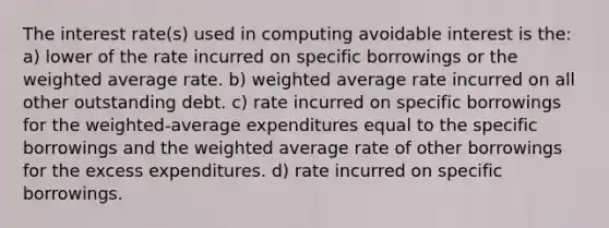 The interest rate(s) used in computing avoidable interest is the: a) lower of the rate incurred on specific borrowings or the <a href='https://www.questionai.com/knowledge/koL1NUNNcJ-weighted-average' class='anchor-knowledge'>weighted average</a> rate. b) weighted average rate incurred on all other outstanding debt. c) rate incurred on specific borrowings for the weighted-average expenditures equal to the specific borrowings and the weighted average rate of other borrowings for the excess expenditures. d) rate incurred on specific borrowings.