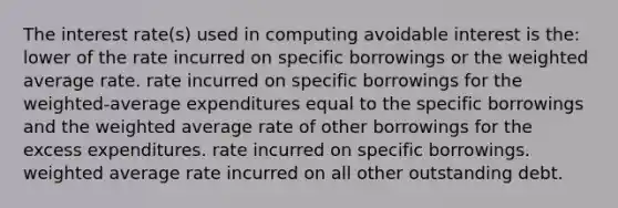 The interest rate(s) used in computing avoidable interest is the: lower of the rate incurred on specific borrowings or the weighted average rate. rate incurred on specific borrowings for the weighted-average expenditures equal to the specific borrowings and the weighted average rate of other borrowings for the excess expenditures. rate incurred on specific borrowings. weighted average rate incurred on all other outstanding debt.