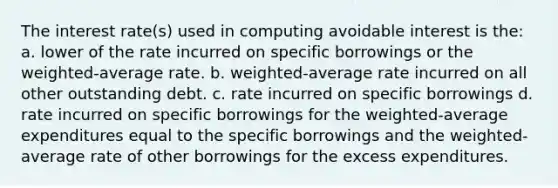 The interest rate(s) used in computing avoidable interest is the: a. lower of the rate incurred on specific borrowings or the weighted-average rate. b. weighted-average rate incurred on all other outstanding debt. c. rate incurred on specific borrowings d. rate incurred on specific borrowings for the weighted-average expenditures equal to the specific borrowings and the weighted-average rate of other borrowings for the excess expenditures.