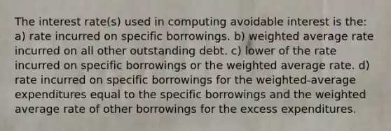 The interest rate(s) used in computing avoidable interest is the: a) rate incurred on specific borrowings. b) weighted average rate incurred on all other outstanding debt. c) lower of the rate incurred on specific borrowings or the weighted average rate. d) rate incurred on specific borrowings for the weighted-average expenditures equal to the specific borrowings and the weighted average rate of other borrowings for the excess expenditures.