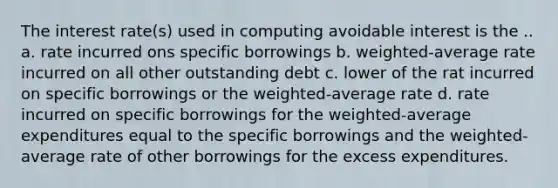 The interest rate(s) used in computing avoidable interest is the .. a. rate incurred ons specific borrowings b. weighted-average rate incurred on all other outstanding debt c. lower of the rat incurred on specific borrowings or the weighted-average rate d. rate incurred on specific borrowings for the weighted-average expenditures equal to the specific borrowings and the weighted-average rate of other borrowings for the excess expenditures.