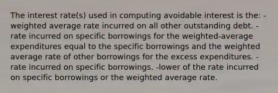 The interest rate(s) used in computing avoidable interest is the: -weighted average rate incurred on all other outstanding debt. -rate incurred on specific borrowings for the weighted-average expenditures equal to the specific borrowings and the weighted average rate of other borrowings for the excess expenditures. -rate incurred on specific borrowings. -lower of the rate incurred on specific borrowings or the weighted average rate.