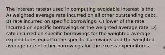 The interest rate(s) used in computing avoidable interest is the: A) weighted average rate incurred on all other outstanding debt. B) rate incurred on specific borrowings. C) lower of the rate incurred on specific borrowings or the weighted average rate. D) rate incurred on specific borrowings for the weighted-average expenditures equal to the specific borrowings and the weighted average rate of other borrowings for the excess expenditures.