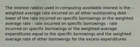 The interest rate(s) used in computing avoidable interest is the: - <a href='https://www.questionai.com/knowledge/koL1NUNNcJ-weighted-average' class='anchor-knowledge'>weighted average</a> rate incurred on all other outstanding debt - lower of the rate incurred on specific borrowings or the weighted average rate - rate incurred on specific borrowings - rate incurred on specific borrowings or the weighted-average expenditures equal to the specific borrowings and the weighted average rate of other borrowings for the excess expenditures