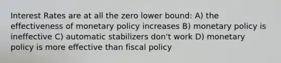 Interest Rates are at all the zero lower bound: A) the effectiveness of <a href='https://www.questionai.com/knowledge/kEE0G7Llsx-monetary-policy' class='anchor-knowledge'>monetary policy</a> increases B) monetary policy is ineffective C) automatic stabilizers don't work D) monetary policy is more effective than <a href='https://www.questionai.com/knowledge/kPTgdbKdvz-fiscal-policy' class='anchor-knowledge'>fiscal policy</a>