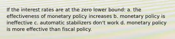 If the interest rates are at the zero lower bound: a. the effectiveness of <a href='https://www.questionai.com/knowledge/kEE0G7Llsx-monetary-policy' class='anchor-knowledge'>monetary policy</a> increases b. monetary policy is ineffective c. automatic stabilizers don't work d. monetary policy is more effective than <a href='https://www.questionai.com/knowledge/kPTgdbKdvz-fiscal-policy' class='anchor-knowledge'>fiscal policy</a>.