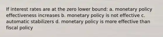 If interest rates are at the zero lower bound: a. monetary policy effectiveness increases b. monetary policy is not effective c. automatic stabilizers d. monetary policy is more effective than fiscal policy