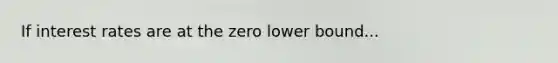 If interest rates are at the zero lower bound...