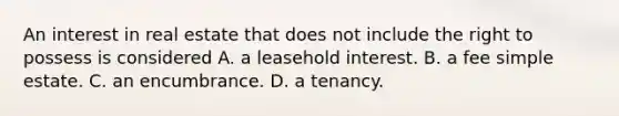 An interest in real estate that does not include the right to possess is considered A. a leasehold interest. B. a fee simple estate. C. an encumbrance. D. a tenancy.