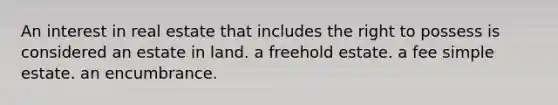 An interest in real estate that includes the right to possess is considered an estate in land. a freehold estate. a fee simple estate. an encumbrance.