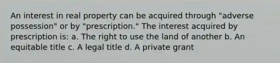 An interest in real property can be acquired through "adverse possession" or by "prescription." The interest acquired by prescription is: a. The right to use the land of another b. An equitable title c. A legal title d. A private grant