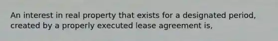 An interest in real property that exists for a designated period, created by a properly executed lease agreement is,