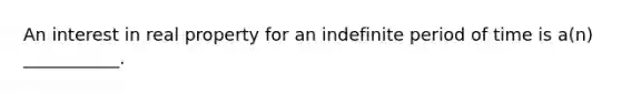 An interest in real property for an indefinite period of time is a(n) ___________.