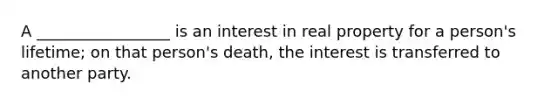 A _________________ is an interest in real property for a person's lifetime; on that person's death, the interest is transferred to another party.