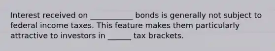 Interest received on ___________ bonds is generally not subject to federal income taxes. This feature makes them particularly attractive to investors in ______ tax brackets.