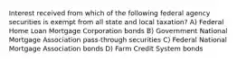 Interest received from which of the following federal agency securities is exempt from all state and local taxation? A) Federal Home Loan Mortgage Corporation bonds B) Government National Mortgage Association pass-through securities C) Federal National Mortgage Association bonds D) Farm Credit System bonds