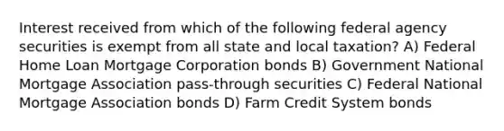 Interest received from which of the following federal agency securities is exempt from all state and local taxation? A) Federal Home Loan Mortgage Corporation bonds B) Government National Mortgage Association pass-through securities C) Federal National Mortgage Association bonds D) Farm Credit System bonds