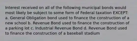 Interest received on all of the following municipal bonds would most likely be subject to some form of Federal taxation EXCEPT: a. General Obligation bond used to finance the construction of a new school b. Revenue Bond used to finance the construction of a parking lot c. Industrial Revenue Bond d. Revenue Bond used to finance the construction of a baseball stadium