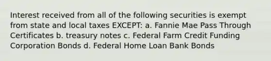 Interest received from all of the following securities is exempt from state and local taxes EXCEPT: a. Fannie Mae Pass Through Certificates b. treasury notes c. Federal Farm Credit Funding Corporation Bonds d. Federal Home Loan Bank Bonds