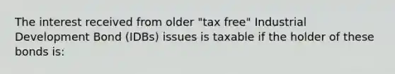 The interest received from older "tax free" Industrial Development Bond (IDBs) issues is taxable if the holder of these bonds is: