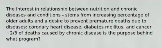 The Interest in relationship between nutrition and chronic diseases and conditions - stems from increasing percentage of older adults and a desire to prevent premature deaths due to diseases: coronary heart disease, diabetes mellitus, and cancer ~2/3 of deaths caused by chronic disease is the purpose behind what program?