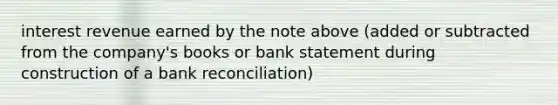 interest revenue earned by the note above (added or subtracted from the company's books or bank statement during construction of a bank reconciliation)