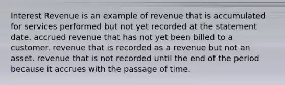 Interest Revenue is an example of revenue that is accumulated for services performed but not yet recorded at the statement date. accrued revenue that has not yet been billed to a customer. revenue that is recorded as a revenue but not an asset. revenue that is not recorded until the end of the period because it accrues with the passage of time.