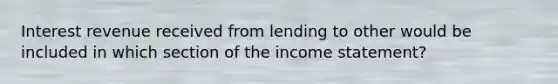 Interest revenue received from lending to other would be included in which section of the income statement?