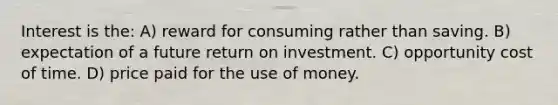 Interest is the: A) reward for consuming rather than saving. B) expectation of a future return on investment. C) opportunity cost of time. D) price paid for the use of money.