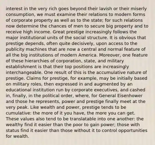 interest in the very rich goes beyond their lavish or their miserly consumption, we must examine their relations to modern forms of corporate property as well as to the state; for such relations now determine the chances of men to secure big property and to receive high income. Great prestige increasingly follows the major institutional units of the social structure. It is obvious that prestige depends, often quite decisively, upon access to the publicity machines that are now a central and normal feature of all the big institutions of modern America. Moreover, one feature of these hierarchies of corporation, state, and military establishment is that their top positions are increasingly interchangeable. One result of this is the accumulative nature of prestige. Claims for prestige, for example, may be initially based on military roles, then expressed in and augmented by an educational institution run by corporate executives, and cashed in, finally, in the political order, where, for General Eisenhower and those he represents, power and prestige finally meet at the very peak. Like wealth and power, prestige tends to be cumulative: the more of it you have, the more you can get. These values also tend to be translatable into one another: the wealthy find it easier than the poor to gain power; those with status find it easier than those without it to control opportunities for wealth.