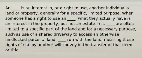 An ____ is an interest in, or a right to use, another individual's land or property, generally for a specific, limited purpose. When someone has a right to use an ____, what they actually have is an interest in the property, but not an estate in it. ____ are often limited to a specific part of the land and for a necessary purpose, such as use of a shared driveway to access an otherwise landlocked parcel of land. ____ run with the land, meaning these rights of use by another will convey in the transfer of that deed or title.