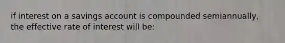 if interest on a savings account is compounded semiannually, the effective rate of interest will be: