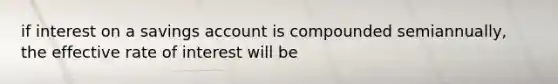 if interest on a savings account is compounded semiannually, the effective rate of interest will be