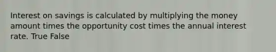 Interest on savings is calculated by multiplying the money amount times the opportunity cost times the annual interest rate. True False