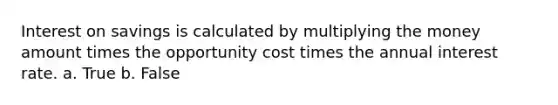 Interest on savings is calculated by multiplying the money amount times the opportunity cost times the annual interest rate. a. True b. False