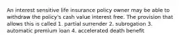 An interest sensitive life insurance policy owner may be able to withdraw the policy's cash value interest free. The provision that allows this is called 1. partial surrender 2. subrogation 3. automatic premium loan 4. accelerated death benefit