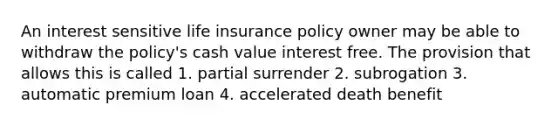 An interest sensitive life insurance policy owner may be able to withdraw the policy's cash value interest free. The provision that allows this is called 1. partial surrender 2. subrogation 3. automatic premium loan 4. accelerated death benefit