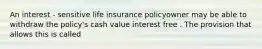 An interest - sensitive life insurance policyowner may be able to withdraw the policy's cash value interest free . The provision that allows this is called