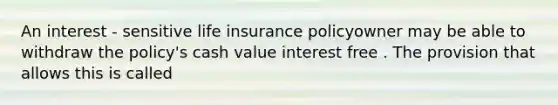 An interest - sensitive life insurance policyowner may be able to withdraw the policy's cash value interest free . The provision that allows this is called