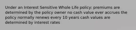 Under an Interest Sensitive Whole Life policy: premiums are determined by the policy owner no cash value ever accrues the policy normally renews every 10 years cash values are determined by interest rates