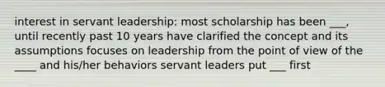 interest in servant leadership: most scholarship has been ___, until recently past 10 years have clarified the concept and its assumptions focuses on leadership from the point of view of the ____ and his/her behaviors servant leaders put ___ first