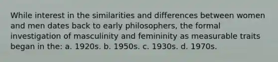 While interest in the similarities and differences between women and men dates back to early philosophers, the formal investigation of masculinity and femininity as measurable traits began in the: a. 1920s. b. 1950s. c. 1930s. d. 1970s.