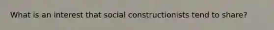 What is an interest that social constructionists tend to share? ​