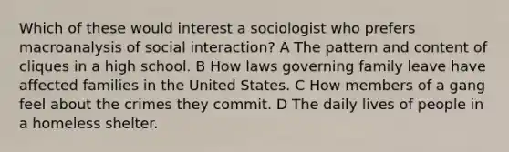 Which of these would interest a sociologist who prefers macroanalysis of social interaction? A The pattern and content of cliques in a high school. B How laws governing family leave have affected families in the United States. C How members of a gang feel about the crimes they commit. D The daily lives of people in a homeless shelter.