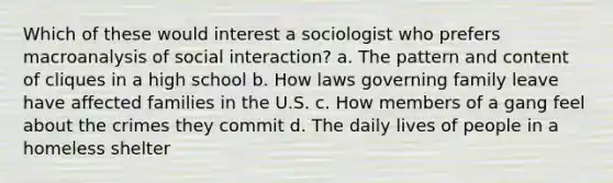 Which of these would interest a sociologist who prefers macroanalysis of social interaction? a. The pattern and content of cliques in a high school b. How laws governing family leave have affected families in the U.S. c. How members of a gang feel about the crimes they commit d. The daily lives of people in a homeless shelter