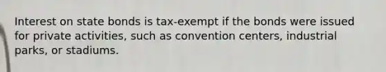 Interest on state bonds is tax-exempt if the bonds were issued for private activities, such as convention centers, industrial parks, or stadiums.