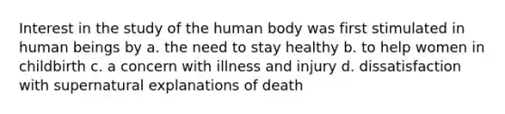 Interest in the study of the human body was first stimulated in human beings by a. the need to stay healthy b. to help women in childbirth c. a concern with illness and injury d. dissatisfaction with supernatural explanations of death