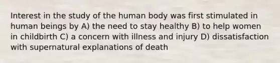 Interest in the study of the human body was first stimulated in human beings by A) the need to stay healthy B) to help women in childbirth C) a concern with illness and injury D) dissatisfaction with supernatural explanations of death