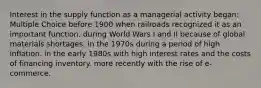 Interest in the supply function as a managerial activity began: Multiple Choice before 1900 when railroads recognized it as an important function. during World Wars I and II because of global materials shortages. in the 1970s during a period of high inflation. in the early 1980s with high interest rates and the costs of financing inventory. more recently with the rise of e-commerce.